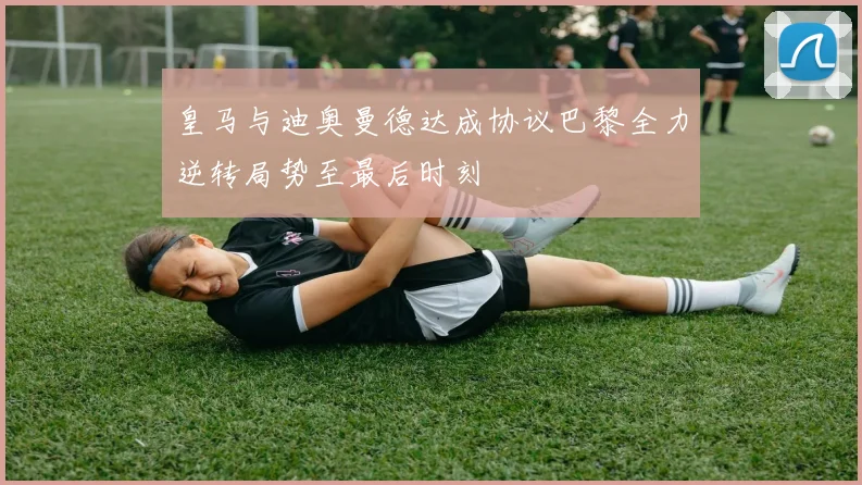 皇马与迪奥曼德达成协议巴黎全力逆转局势至最后时刻