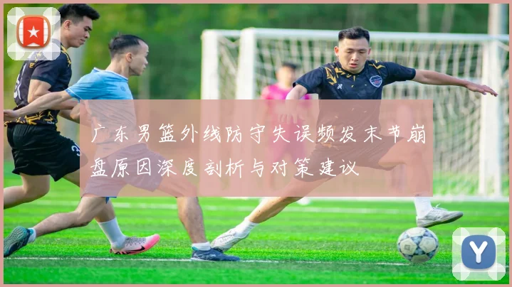 广东男篮外线防守失误频发末节崩盘原因深度剖析与对策建议