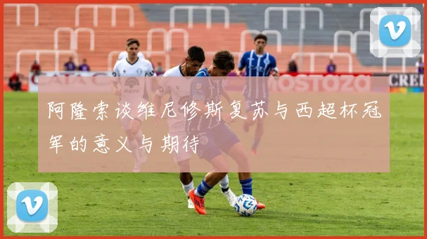 阿隆索谈维尼修斯复苏与西超杯冠军的意义与期待