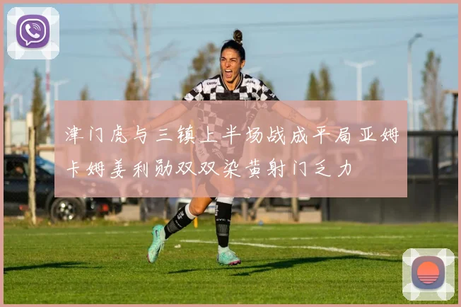 津门虎与三镇上半场战成平局亚姆卡姆姜利勋双双染黄射门乏力