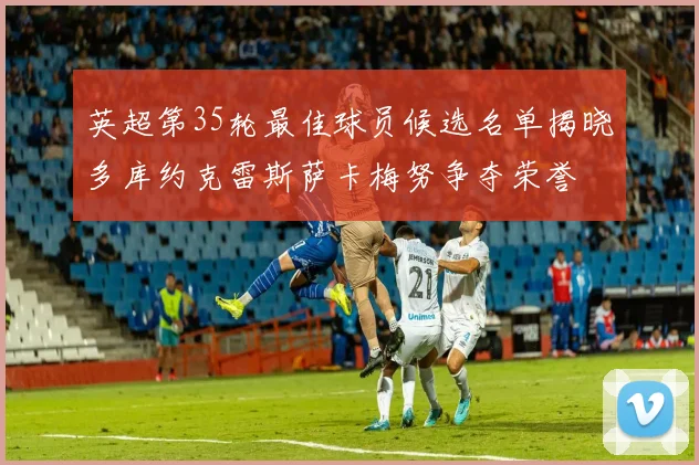 英超第35轮最佳球员候选名单揭晓多库约克雷斯萨卡梅努争夺荣誉