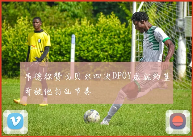 韦德称赞戈贝尔四次DPOY成就约基奇被他打乱节奏