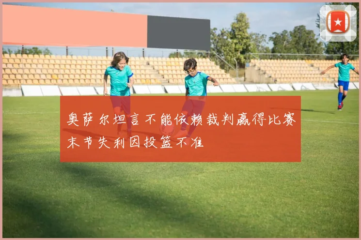 奥萨尔坦言不能依赖裁判赢得比赛末节失利因投篮不准