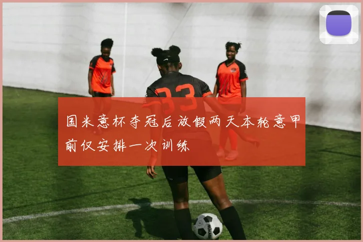 国米意杯夺冠后放假两天本轮意甲前仅安排一次训练