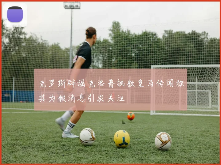 克罗斯辟谣克洛普执教皇马传闻称其为假消息引发关注