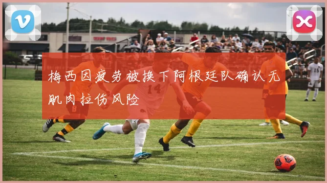 梅西因疲劳被换下阿根廷队确认无肌肉拉伤风险