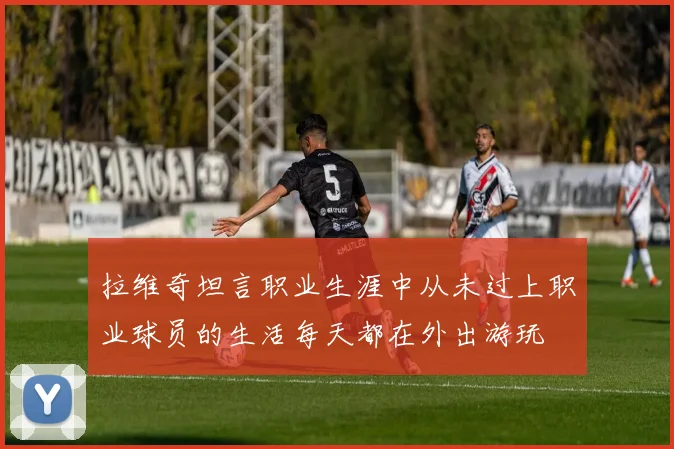 拉维奇坦言职业生涯中从未过上职业球员的生活每天都在外出游玩