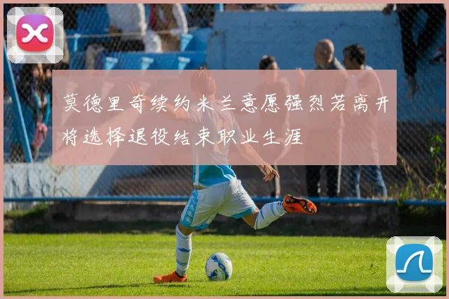 莫德里奇续约米兰意愿强烈若离开将选择退役结束职业生涯