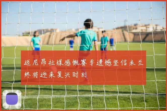 迈尼昂社媒感慨赛季遗憾坚信米兰终将迎来复兴时刻