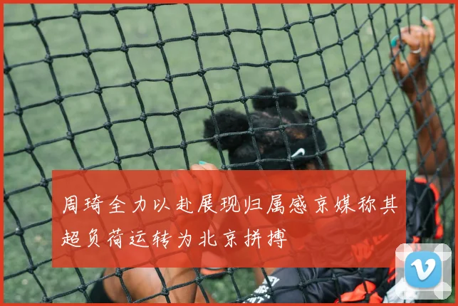 周琦全力以赴展现归属感京媒称其超负荷运转为北京拼搏