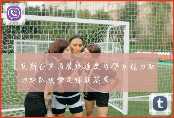 瓦斯在罗马展现速度与得分能力助力球队攻势足球新篇章